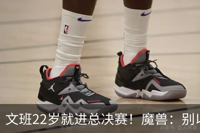 文班22岁就进总决赛！魔兽：别以为之后每年都能进 乔丹都做不到